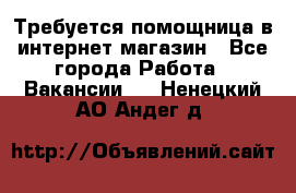 Требуется помощница в интернет-магазин - Все города Работа » Вакансии   . Ненецкий АО,Андег д.